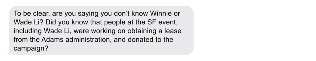 To be clear, are you saying you don’t know Winnie or Wade Li? Did you know that people at the SF event, including Wade Li, were working on obtaining a lease from the Adams administration, and donated to the campaign? 
