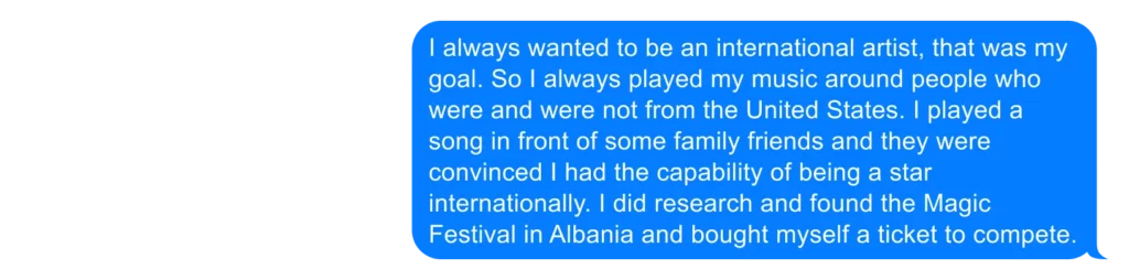 I always wanted to be an international artist, that was my goal. So I always played my music around people who were and were not from the United States. I played a song in front of some family friends and they were convinced I had the capability of being a star internationally. I did research and found the Magic Festival in Albania and bought myself a ticket to compete. 
