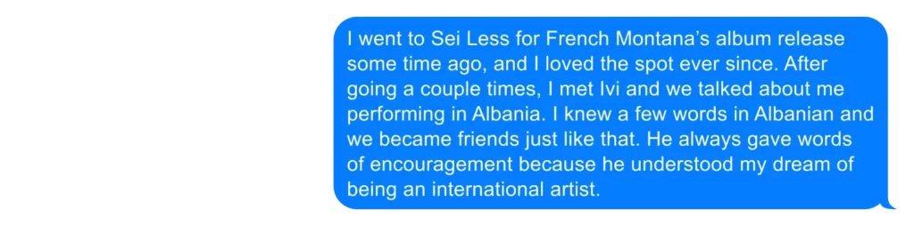 I went to Sei Less for French Montana’s album release some time ago, and I loved the spot ever since. After going a couple times, I met Ivi and we talked about me performing in Albania. I knew a few words in Albanian and we became friends just like that. He always gave words of encouragement because he understood my dream of being an international artist. 
