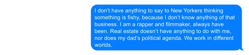 I don’t have anything to say to New Yorkers thinking something is fishy, because I don’t know anything of that business. I am a rapper and filmmaker, always have been. Real estate doesn’t have anything to do with me, nor does my dad’s political agenda. We work in different worlds. 
